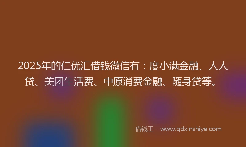 2025年的仁优汇借钱微信有：度小满金融、人人贷、美团生活费、中原消费金融、随身贷等。