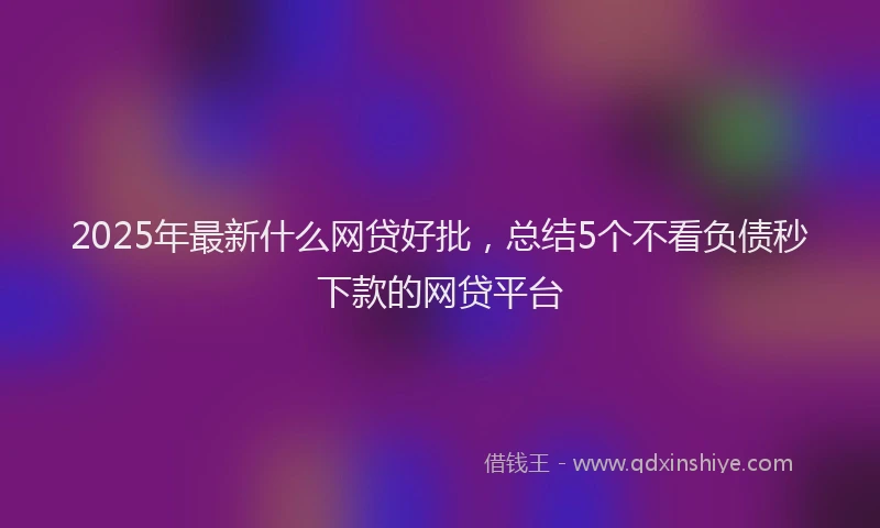 2025年最新什么网贷好批，总结5个不看负债秒下款的网贷平台