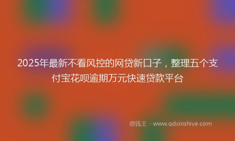 2025年最新不看风控的网贷新口子，整理五个支付宝花呗逾期万元快速贷款平台