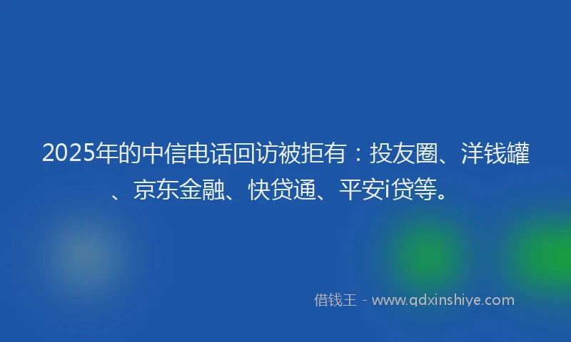 2025年的中信电话回访被拒有：投友圈、洋钱罐、京东金融、快贷通、平安i贷等。