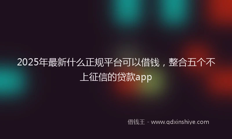 2025年最新什么正规平台可以借钱，整合五个不上征信的贷款app
