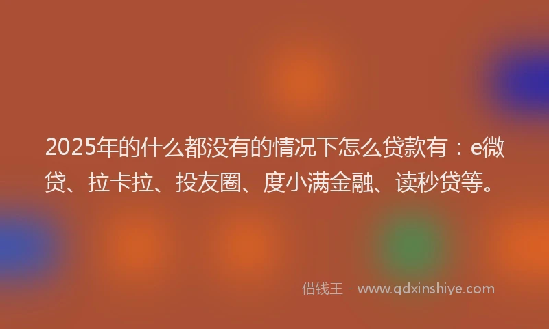 2025年的什么都没有的情况下怎么贷款有：e微贷、拉卡拉、投友圈、度小满金融、读秒贷等。