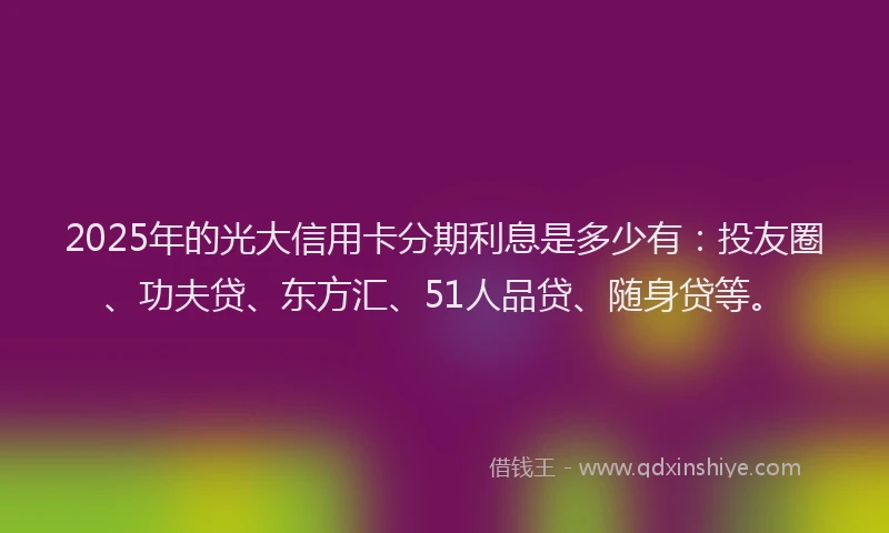 2025年的光大信用卡分期利息是多少有：投友圈、功夫贷、东方汇、51人品贷、随身贷等。