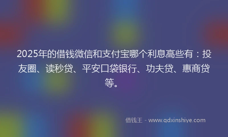 2025年的借钱微信和支付宝哪个利息高些有：投友圈、读秒贷、平安口袋银行、功夫贷、惠商贷等。