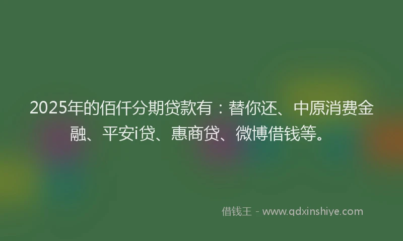 2025年的佰仟分期贷款有：替你还、中原消费金融、平安i贷、惠商贷、微博借钱等。