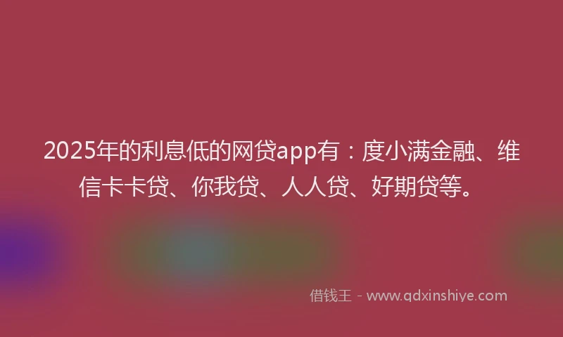 2025年的利息低的网贷app有：度小满金融、维信卡卡贷、你我贷、人人贷、好期贷等。