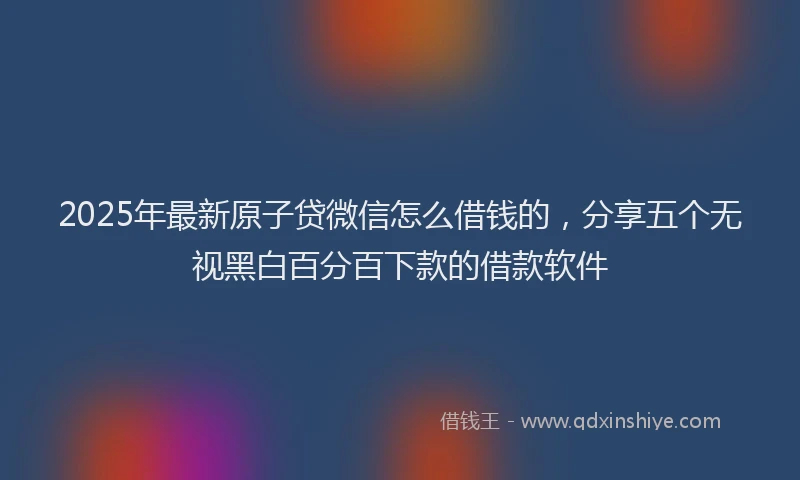 2025年最新原子贷微信怎么借钱的，分享五个无视黑白百分百下款的借款软件