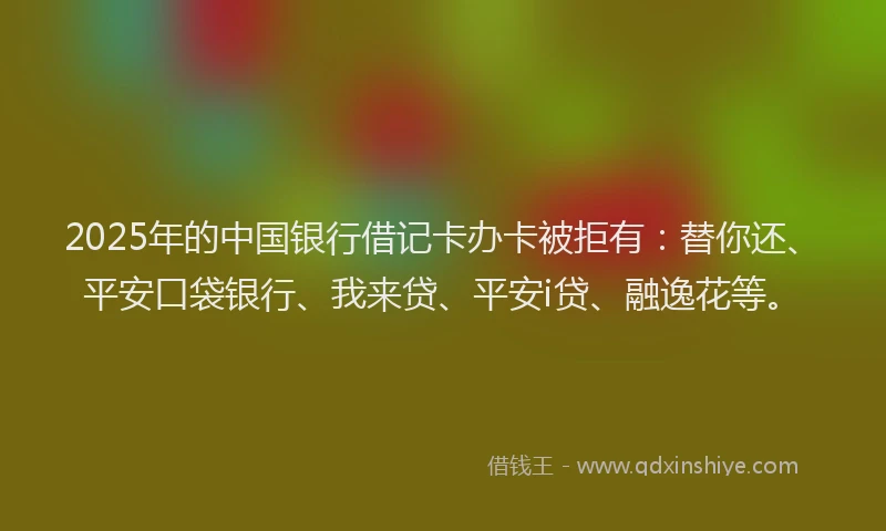 2025年的中国银行借记卡办卡被拒有：替你还、平安口袋银行、我来贷、平安i贷、融逸花等。