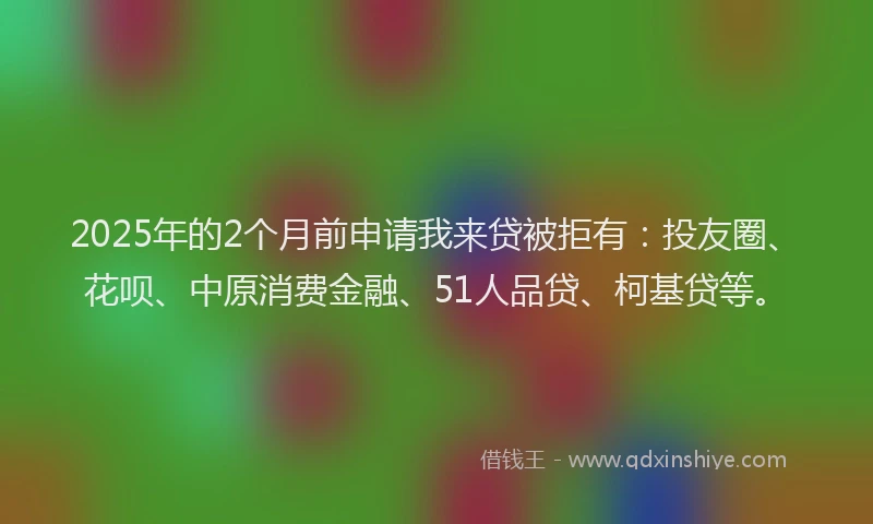 2025年的2个月前申请我来贷被拒有：投友圈、花呗、中原消费金融、51人品贷、柯基贷等。