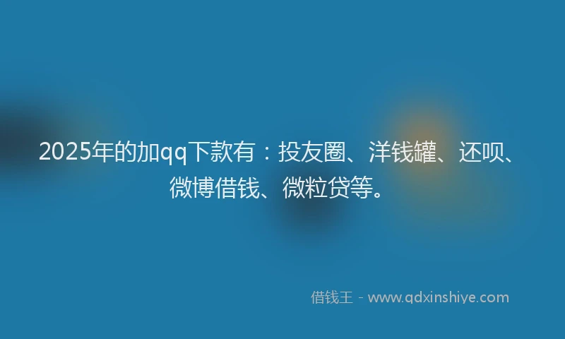 2025年的加qq下款有：投友圈、洋钱罐、还呗、微博借钱、微粒贷等。