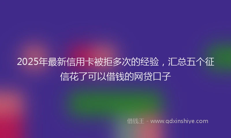 2025年最新信用卡被拒多次的经验，汇总五个征信花了可以借钱的网贷口子