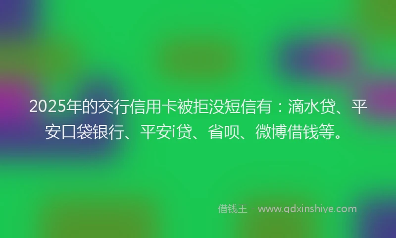 2025年的交行信用卡被拒没短信有：滴水贷、平安口袋银行、平安i贷、省呗、微博借钱等。