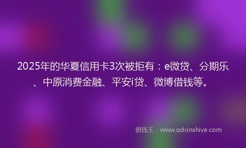 2025年的华夏信用卡3次被拒有：e微贷、分期乐、中原消费金融、平安i贷、微博借钱等。