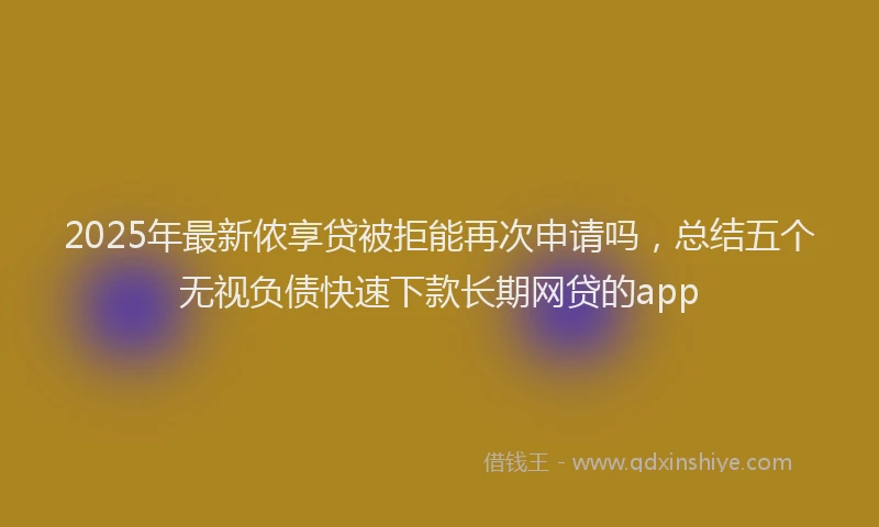2025年最新侬享贷被拒能再次申请吗，总结五个无视负债快速下款长期网贷的app