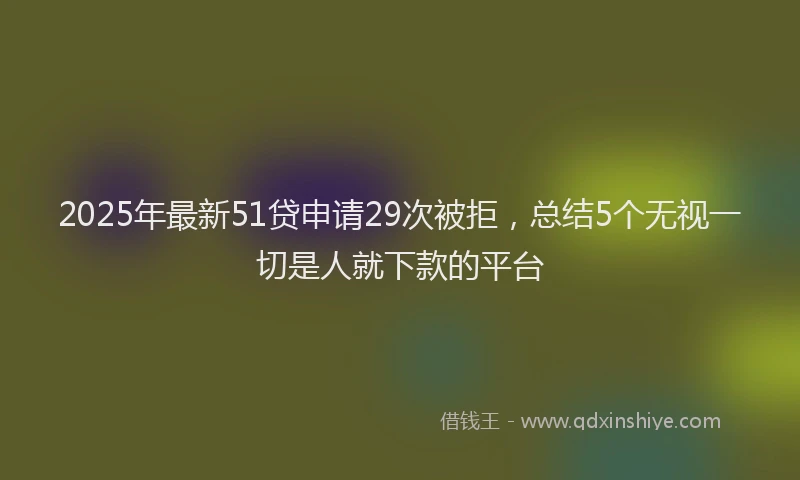 2025年最新51贷申请29次被拒，总结5个无视一切是人就下款的平台