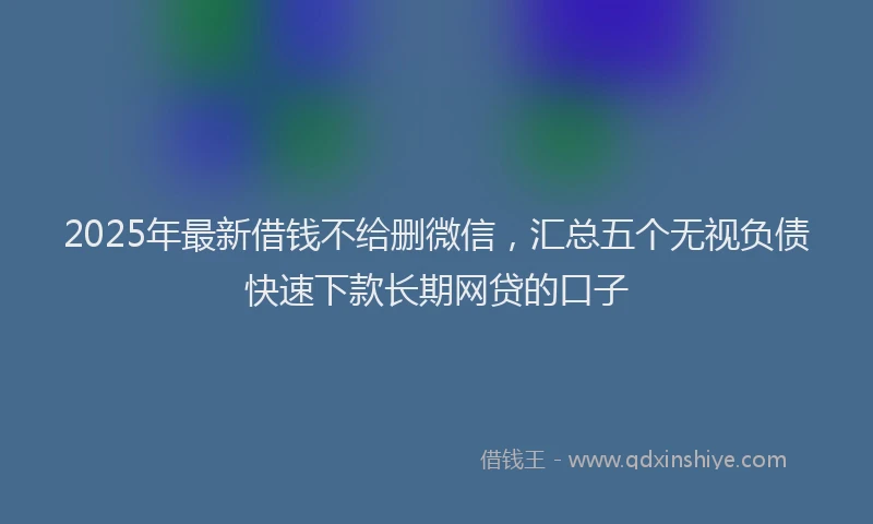 2025年最新借钱不给删微信，汇总五个无视负债快速下款长期网贷的口子