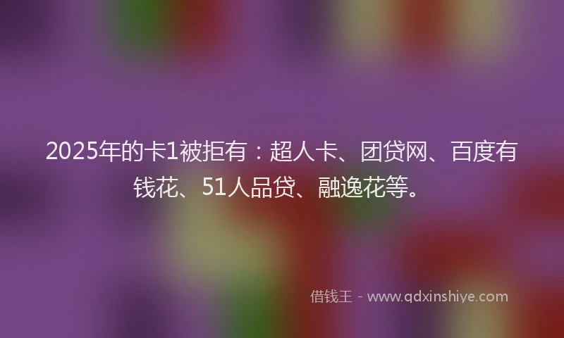 2025年的卡1被拒有：超人卡、团贷网、百度有钱花、51人品贷、融逸花等。