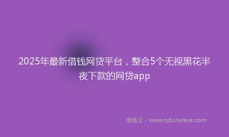 2025年最新借钱网贷平台，整合5个无视黑花半夜下款的网贷app
