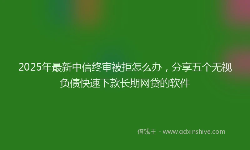 2025年最新中信终审被拒怎么办，分享五个无视负债快速下款长期网贷的软件