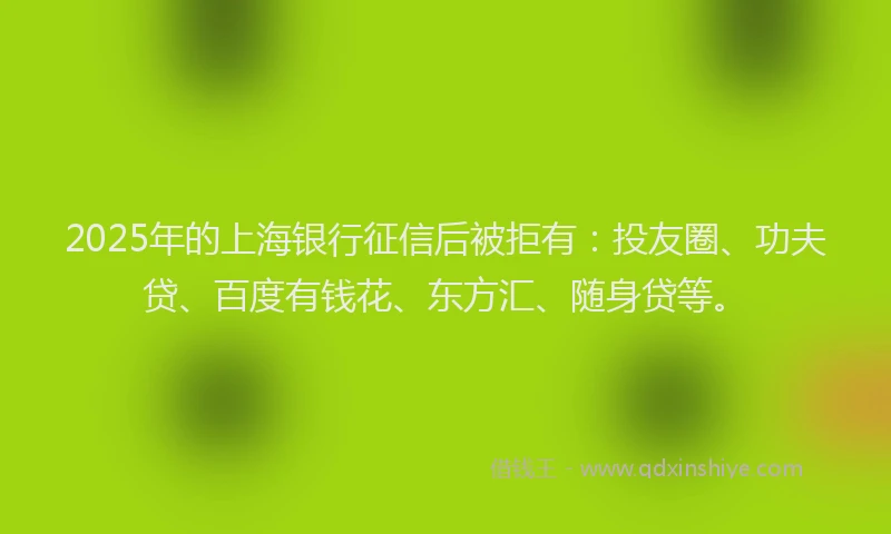 2025年的上海银行征信后被拒有：投友圈、功夫贷、百度有钱花、东方汇、随身贷等。