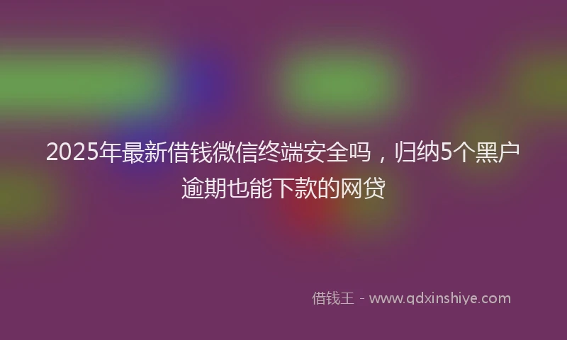 2025年最新借钱微信终端安全吗，归纳5个黑户逾期也能下款的网贷