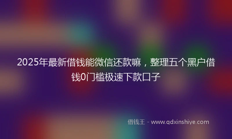 2025年最新借钱能微信还款嘛，整理五个黑户借钱0门槛极速下款口子