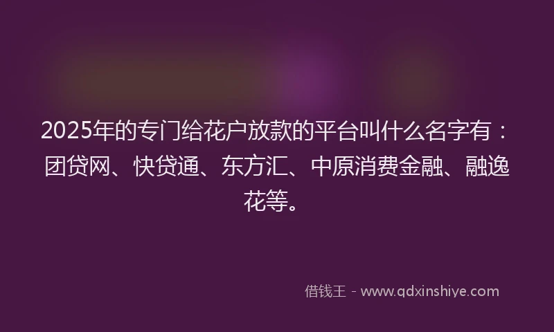 2025年的专门给花户放款的平台叫什么名字有：团贷网、快贷通、东方汇、中原消费金融、融逸花等。