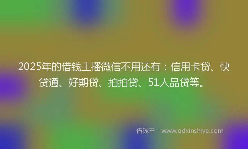 2025年的借钱主播微信不用还有：信用卡贷、快贷通、好期贷、拍拍贷、51人品贷等。