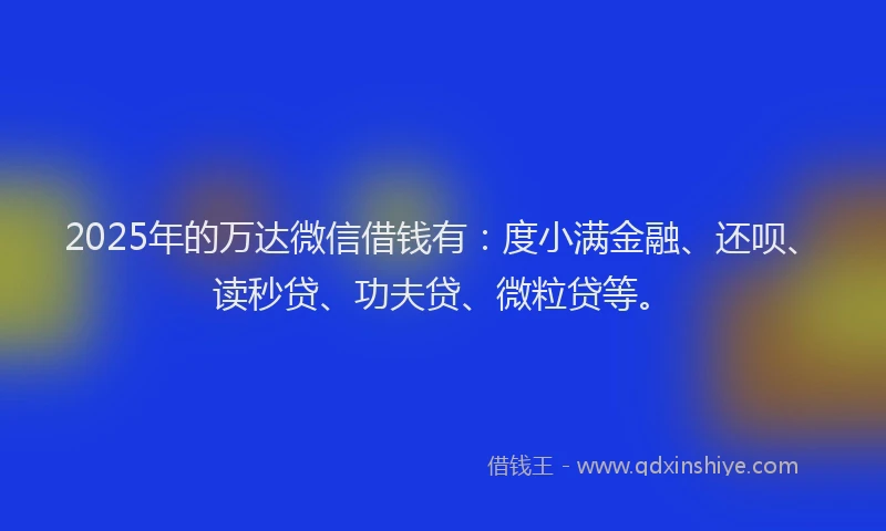 2025年的万达微信借钱有：度小满金融、还呗、读秒贷、功夫贷、微粒贷等。