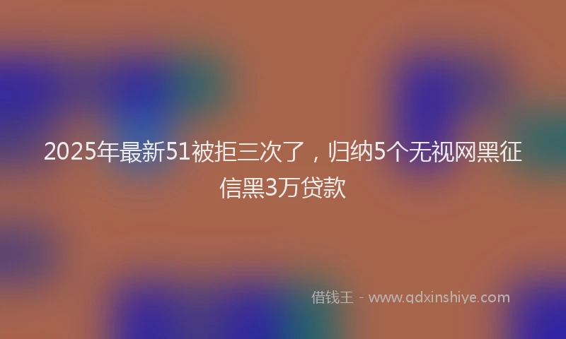 2025年最新51被拒三次了，归纳5个无视网黑征信黑3万贷款