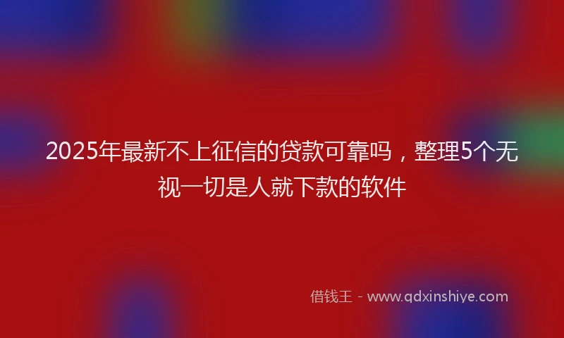 2025年最新不上征信的贷款可靠吗，整理5个无视一切是人就下款的软件