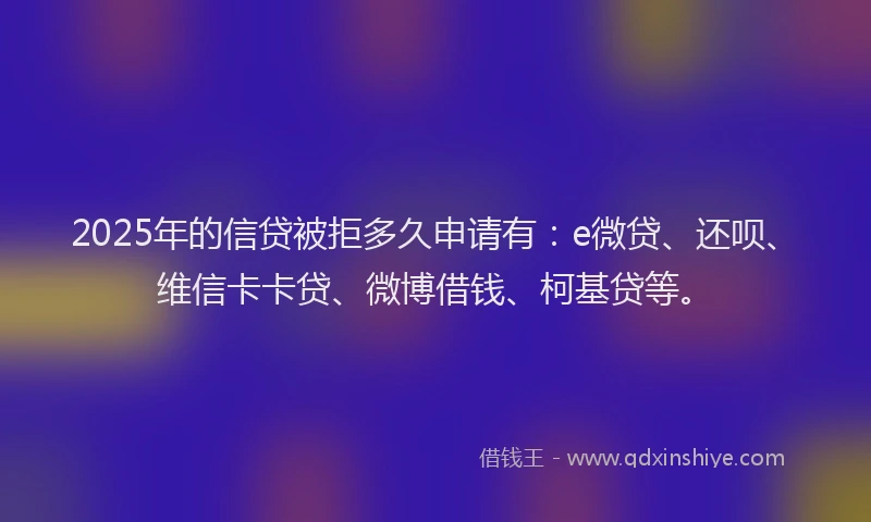 2025年的信贷被拒多久申请有：e微贷、还呗、维信卡卡贷、微博借钱、柯基贷等。