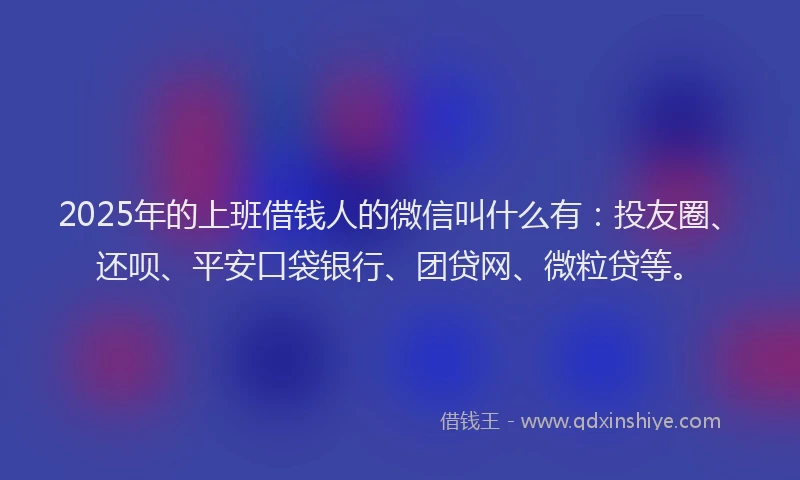 2025年的上班借钱人的微信叫什么有：投友圈、还呗、平安口袋银行、团贷网、微粒贷等。