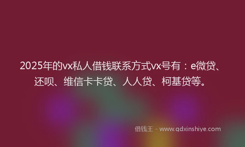 2025年的vx私人借钱联系方式vx号有：e微贷、还呗、维信卡卡贷、人人贷、柯基贷等。