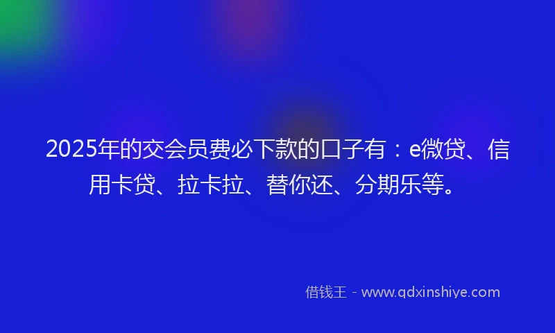 2025年的交会员费必下款的口子有：e微贷、信用卡贷、拉卡拉、替你还、分期乐等。