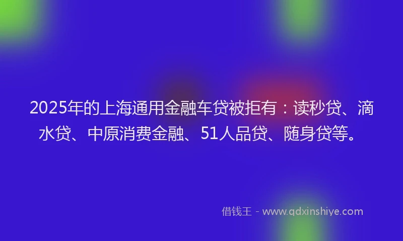 2025年的上海通用金融车贷被拒有：读秒贷、滴水贷、中原消费金融、51人品贷、随身贷等。