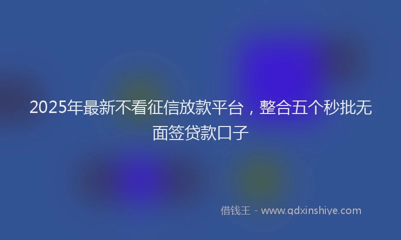 2025年最新不看征信放款平台，整合五个秒批无面签贷款口子