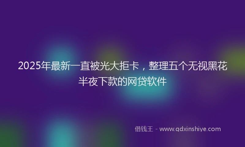 2025年最新一直被光大拒卡，整理五个无视黑花半夜下款的网贷软件