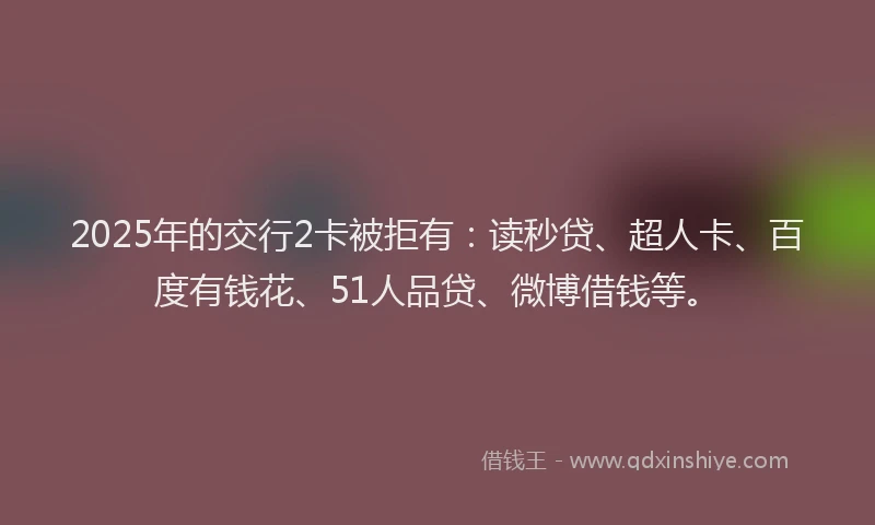 2025年的交行2卡被拒有：读秒贷、超人卡、百度有钱花、51人品贷、微博借钱等。