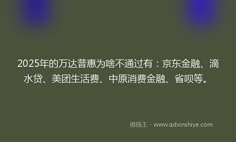 2025年的万达普惠为啥不通过有：京东金融、滴水贷、美团生活费、中原消费金融、省呗等。