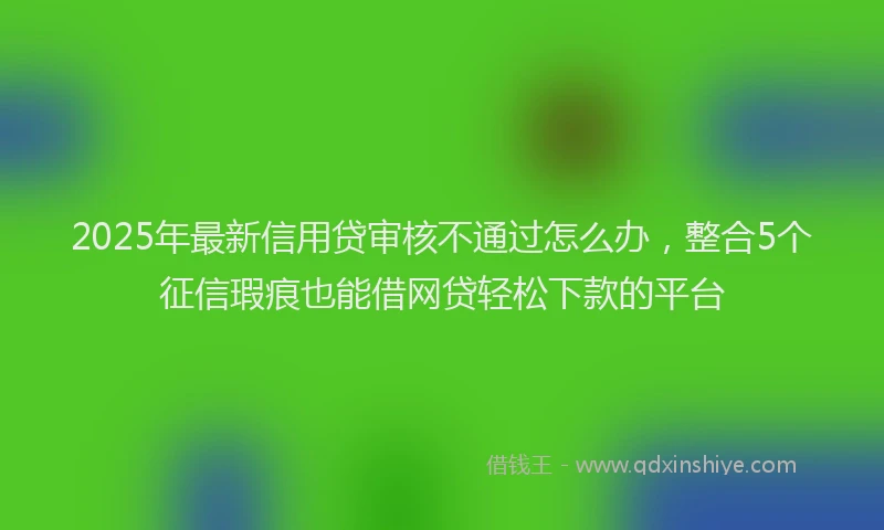 2025年最新信用贷审核不通过怎么办，整合5个征信瑕疵也能借网贷轻松下款的平台