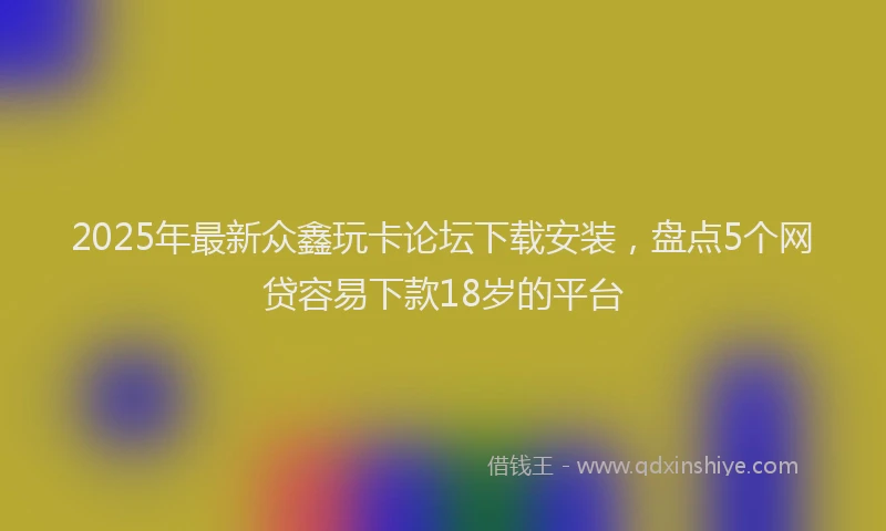 2025年最新众鑫玩卡论坛下载安装，盘点5个网贷容易下款18岁的平台