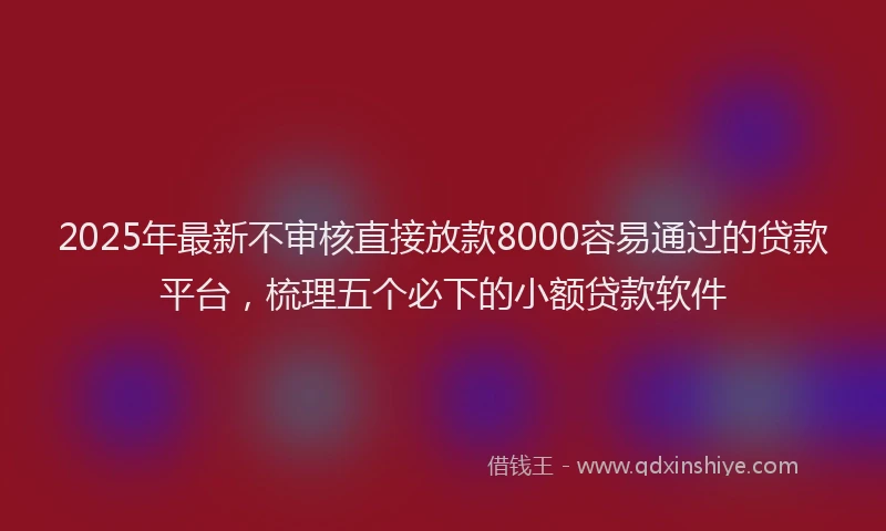 2025年最新不审核直接放款8000容易通过的贷款平台，梳理五个必下的小额贷款软件