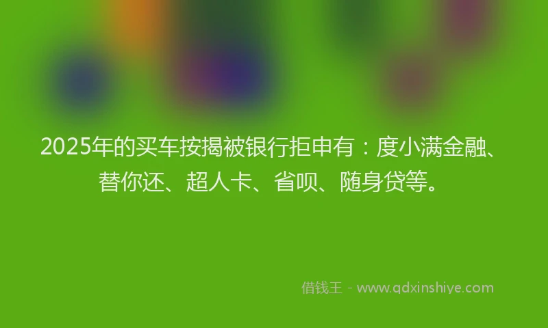 2025年的买车按揭被银行拒申有：度小满金融、替你还、超人卡、省呗、随身贷等。
