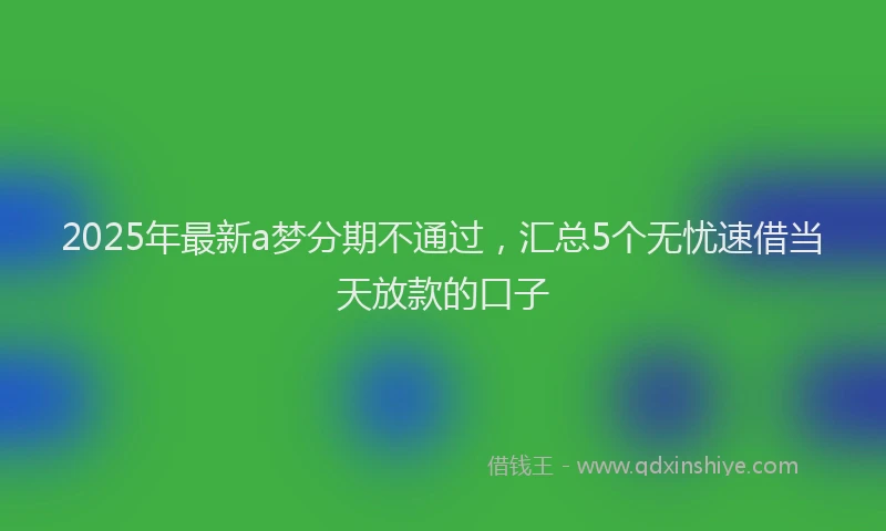 2025年最新a梦分期不通过，汇总5个无忧速借当天放款的口子