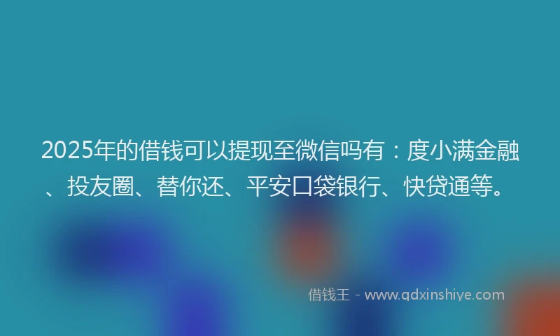 2025年的借钱可以提现至微信吗有：度小满金融、投友圈、替你还、平安口袋银行、快贷通等。