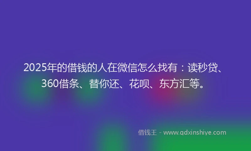 2025年的借钱的人在微信怎么找有：读秒贷、360借条、替你还、花呗、东方汇等。
