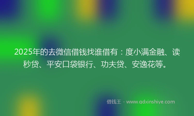 2025年的去微信借钱找谁借有：度小满金融、读秒贷、平安口袋银行、功夫贷、安逸花等。