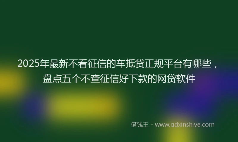 2025年最新不看征信的车抵贷正规平台有哪些，盘点五个不查征信好下款的网贷软件