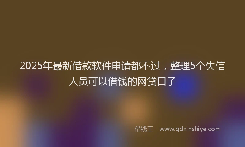2025年最新借款软件申请都不过，整理5个失信人员可以借钱的网贷口子